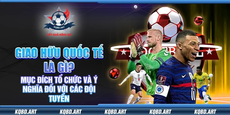 Giao hữu quốc tế là gì? Mục đích tổ chức và ý nghĩa đối với các đội tuyển